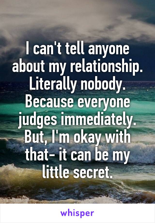 I can't tell anyone about my relationship. Literally nobody. Because everyone judges immediately. But, I'm okay with that- it can be my little secret.