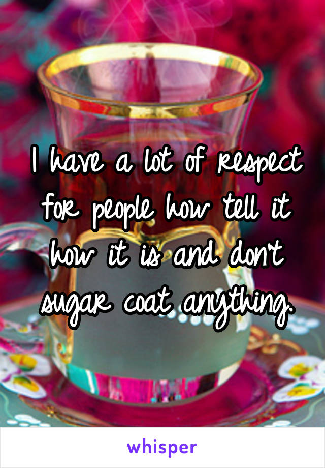 I have a lot of respect for people how tell it how it is and don't sugar coat anything.