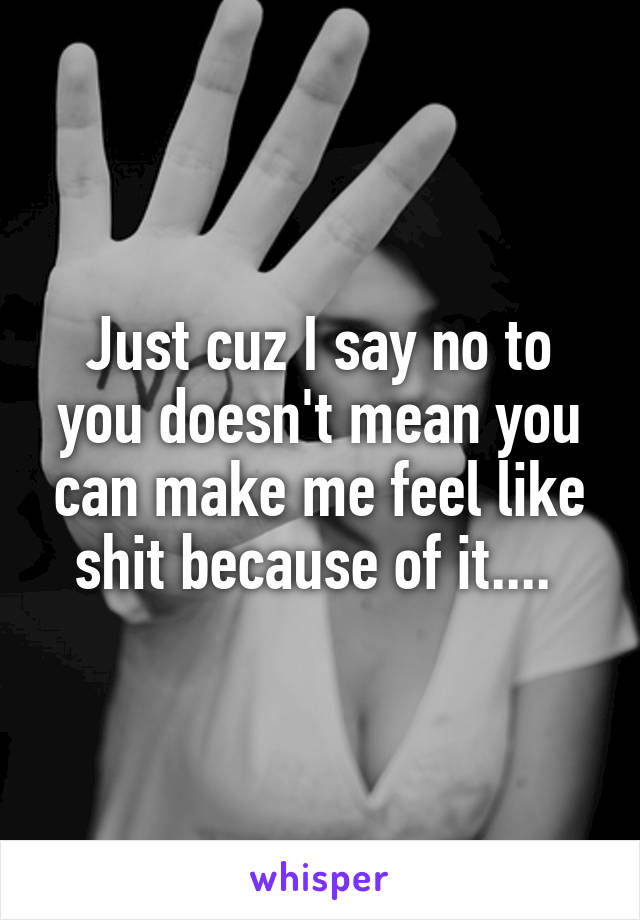 Just cuz I say no to you doesn't mean you can make me feel like shit because of it.... 