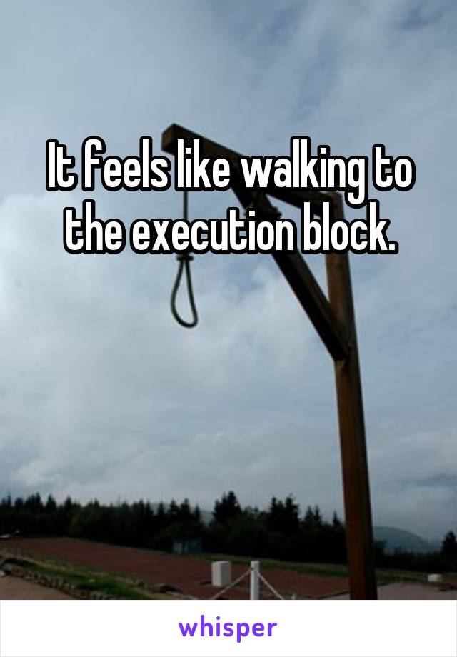 It feels like walking to the execution block.



