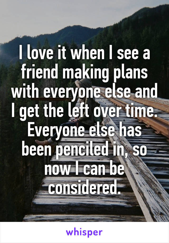 I love it when I see a friend making plans with everyone else and I get the left over time. Everyone else has been penciled in, so now I can be considered.