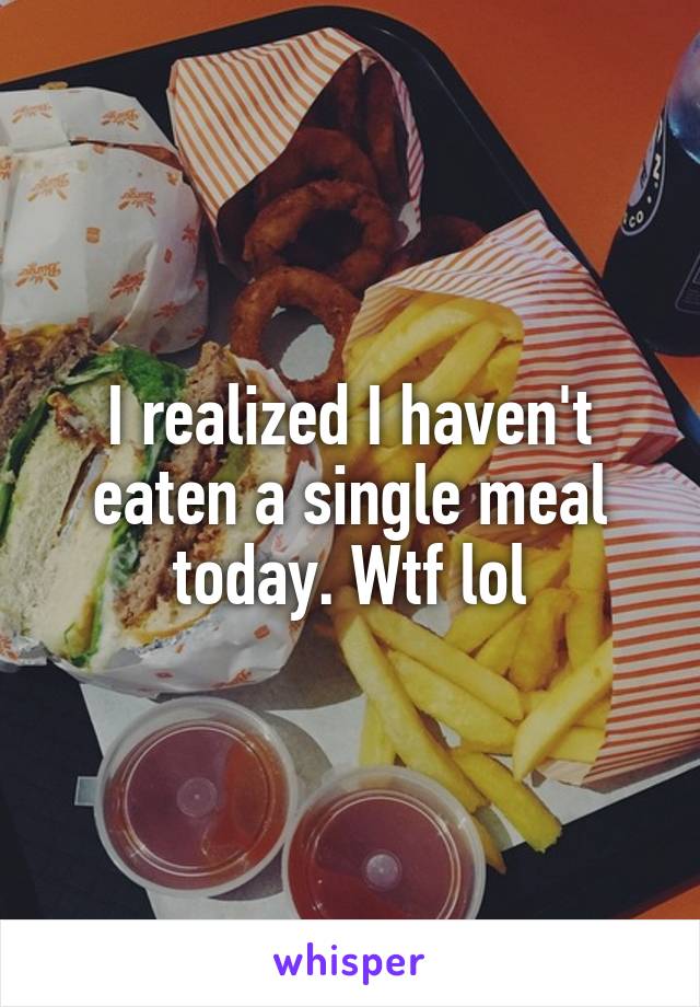 I realized I haven't eaten a single meal today. Wtf lol