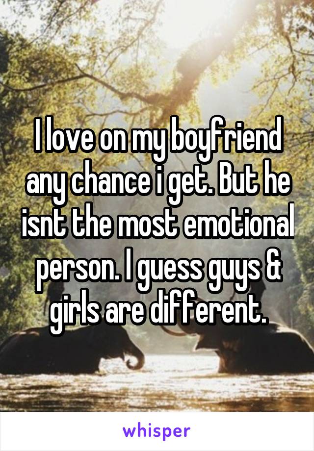 I love on my boyfriend any chance i get. But he isnt the most emotional person. I guess guys & girls are different.