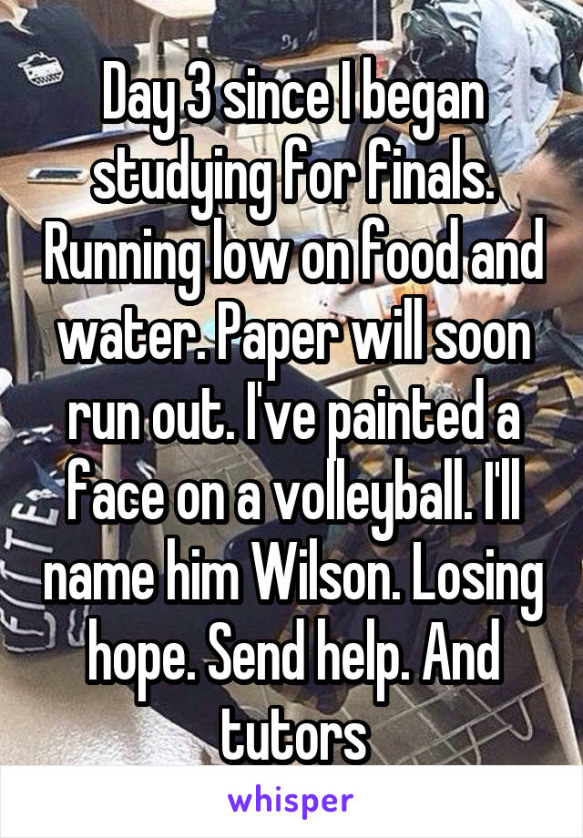 Day 3 since I began studying for finals. Running low on food and water. Paper will soon run out. I've painted a face on a volleyball. I'll name him Wilson. Losing hope. Send help. And tutors