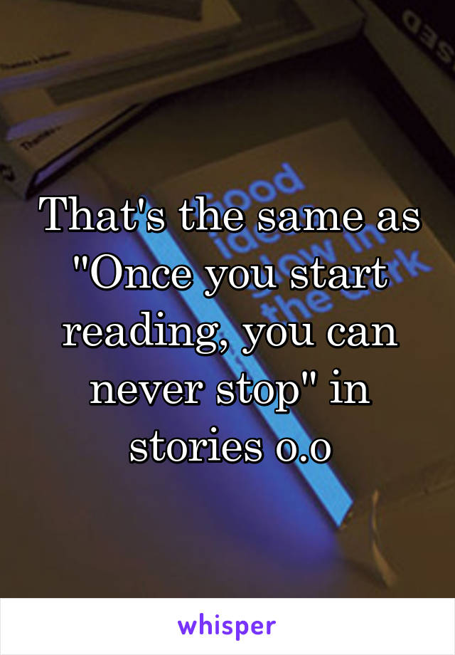 That's the same as "Once you start reading, you can never stop" in stories o.o
