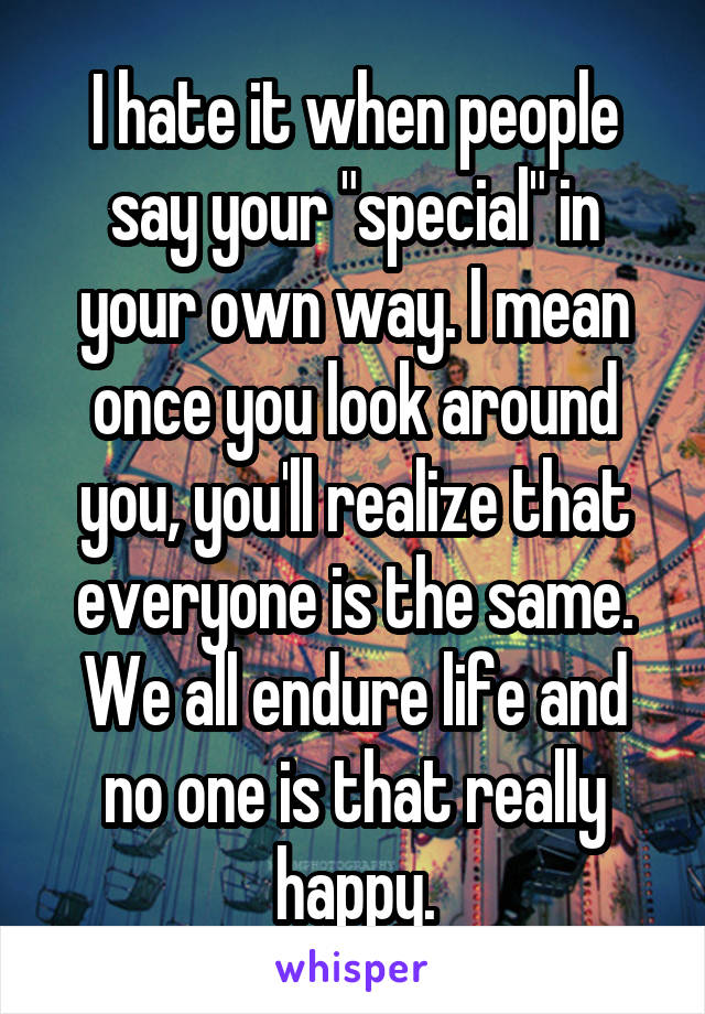 I hate it when people say your "special" in your own way. I mean once you look around you, you'll realize that everyone is the same. We all endure life and no one is that really happy.