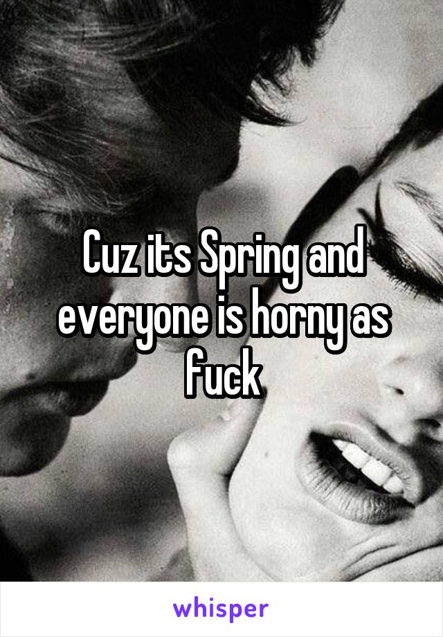Cuz its Spring and everyone is horny as fuck