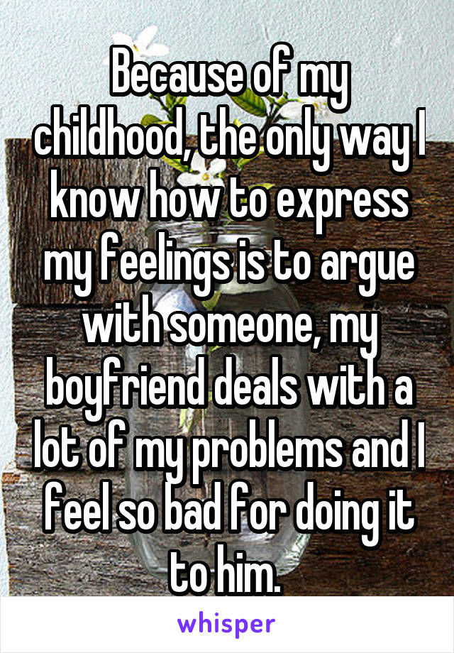 Because of my childhood, the only way I know how to express my feelings is to argue with someone, my boyfriend deals with a lot of my problems and I feel so bad for doing it to him. 