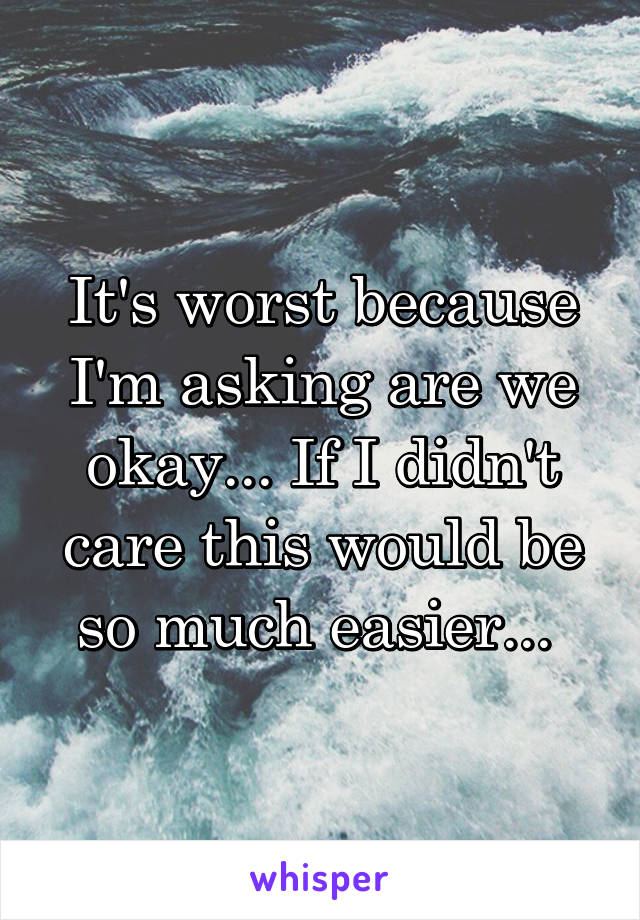 It's worst because I'm asking are we okay... If I didn't care this would be so much easier... 