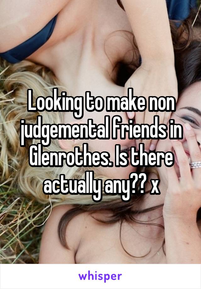 Looking to make non judgemental friends in Glenrothes. Is there actually any?? x