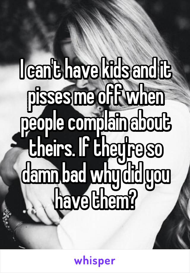 I can't have kids and it pisses me off when people complain about theirs. If they're so damn bad why did you have them?