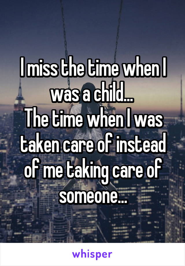 I miss the time when I was a child... 
The time when I was taken care of instead of me taking care of someone...