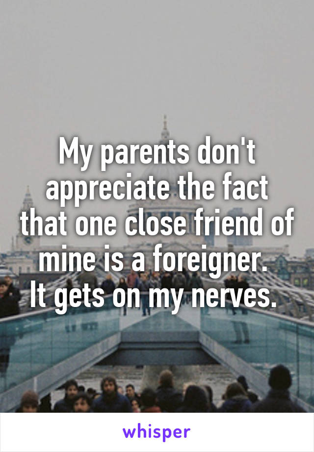 My parents don't appreciate the fact that one close friend of mine is a foreigner. 
It gets on my nerves. 