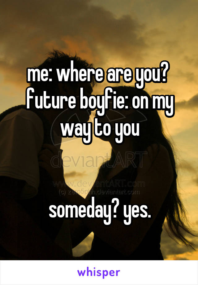 me: where are you? 
future boyfie: on my way to you


someday? yes.