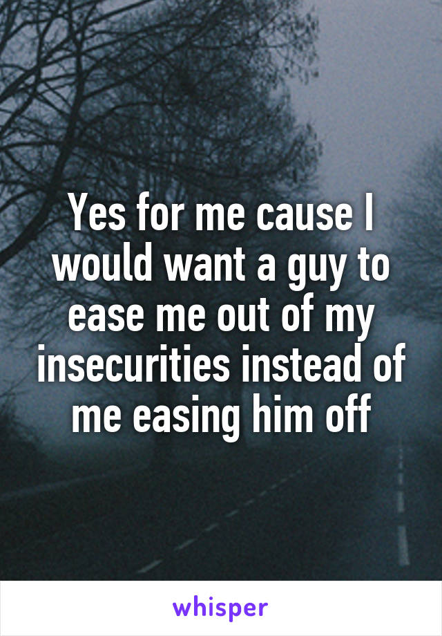 Yes for me cause I would want a guy to ease me out of my insecurities instead of me easing him off