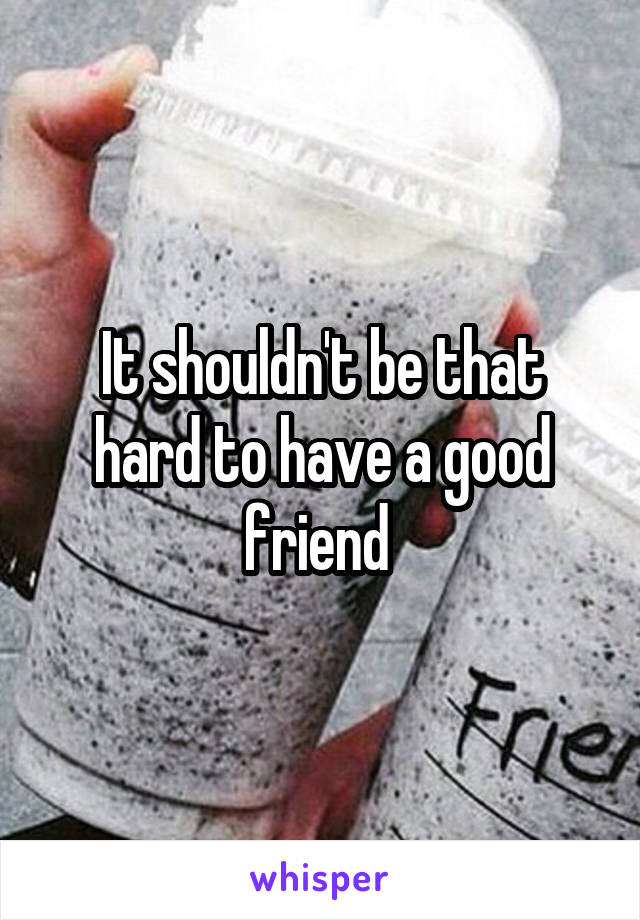 It shouldn't be that hard to have a good friend 