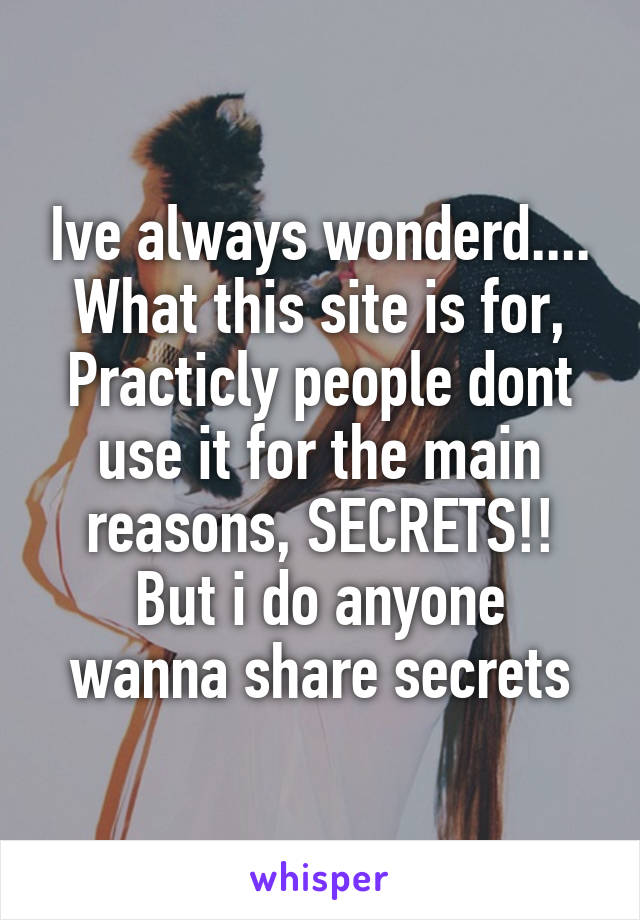 Ive always wonderd.... What this site is for,
Practicly people dont use it for the main reasons, SECRETS!!
But i do anyone wanna share secrets