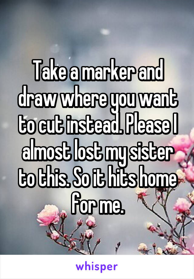 Take a marker and draw where you want to cut instead. Please I almost lost my sister to this. So it hits home for me.