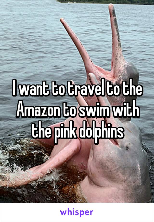 I want to travel to the Amazon to swim with the pink dolphins