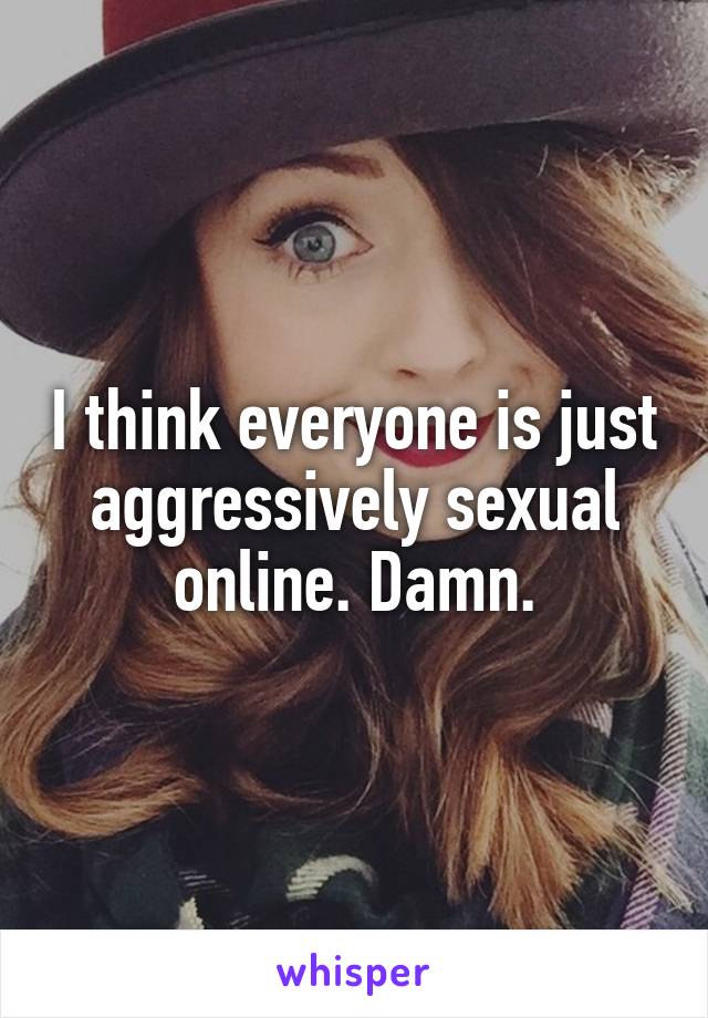 I think everyone is just aggressively sexual online. Damn.