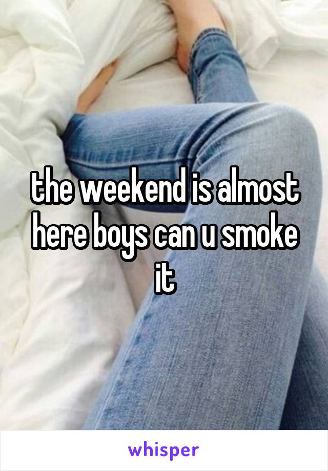 the weekend is almost here boys can u smoke it
