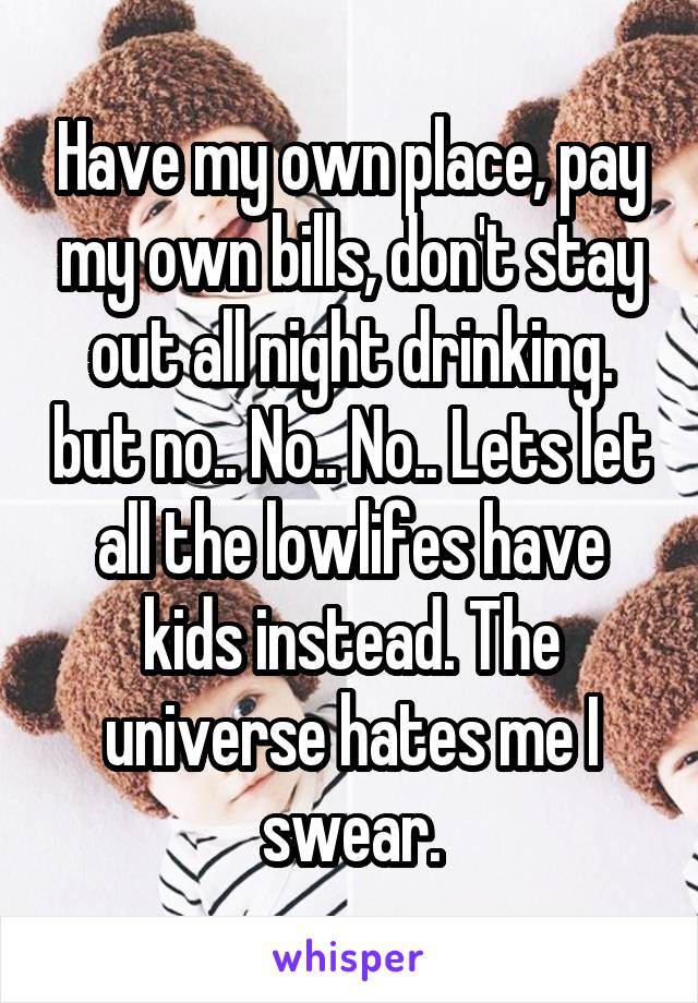 Have my own place, pay my own bills, don't stay out all night drinking. but no.. No.. No.. Lets let all the lowlifes have kids instead. The universe hates me I swear.