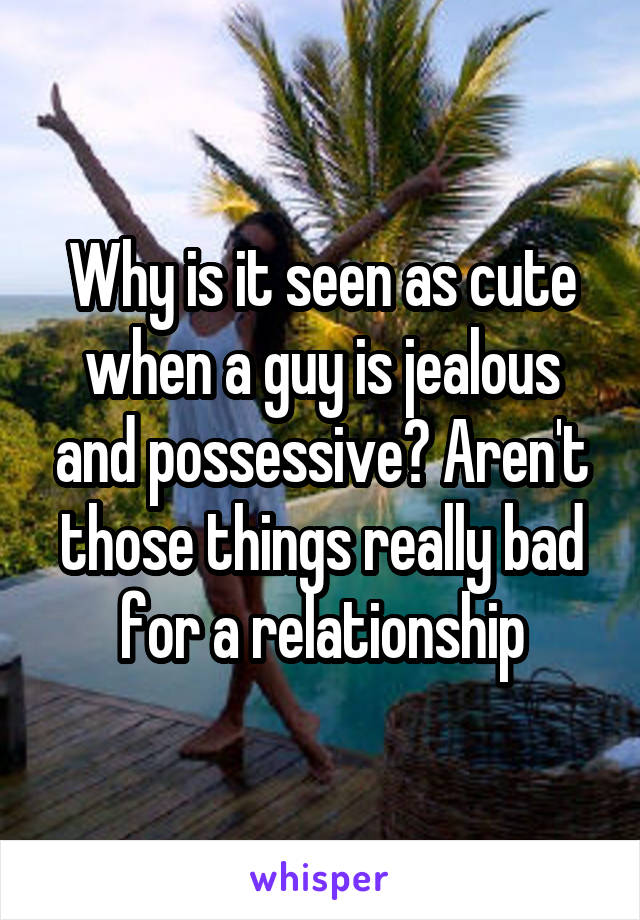 Why is it seen as cute when a guy is jealous and possessive? Aren't those things really bad for a relationship