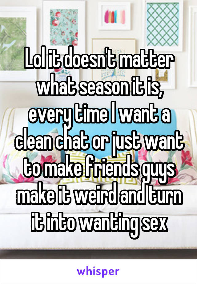 Lol it doesn't matter what season it is, every time I want a clean chat or just want to make friends guys make it weird and turn it into wanting sex