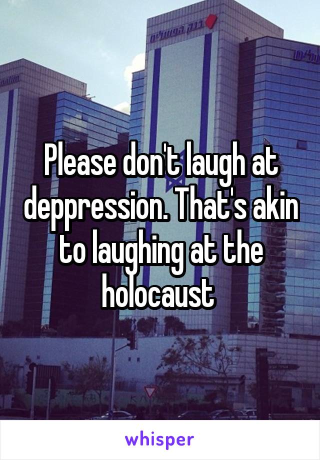 Please don't laugh at deppression. That's akin to laughing at the holocaust 