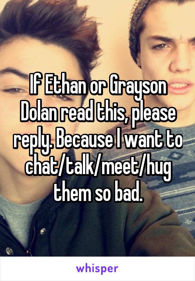 If Ethan or Grayson Dolan read this, please reply. Because I want to chat/talk/meet/hug them so bad.