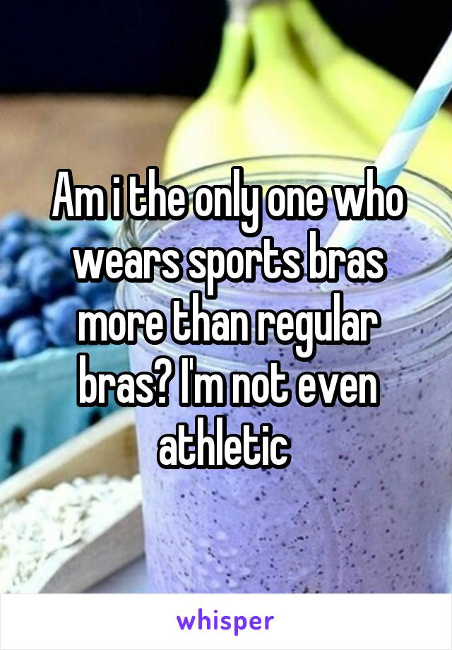 Am i the only one who wears sports bras more than regular bras? I'm not even athletic 