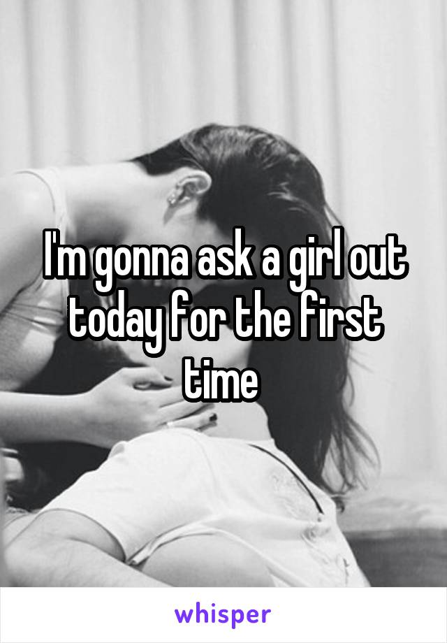 I'm gonna ask a girl out today for the first time 