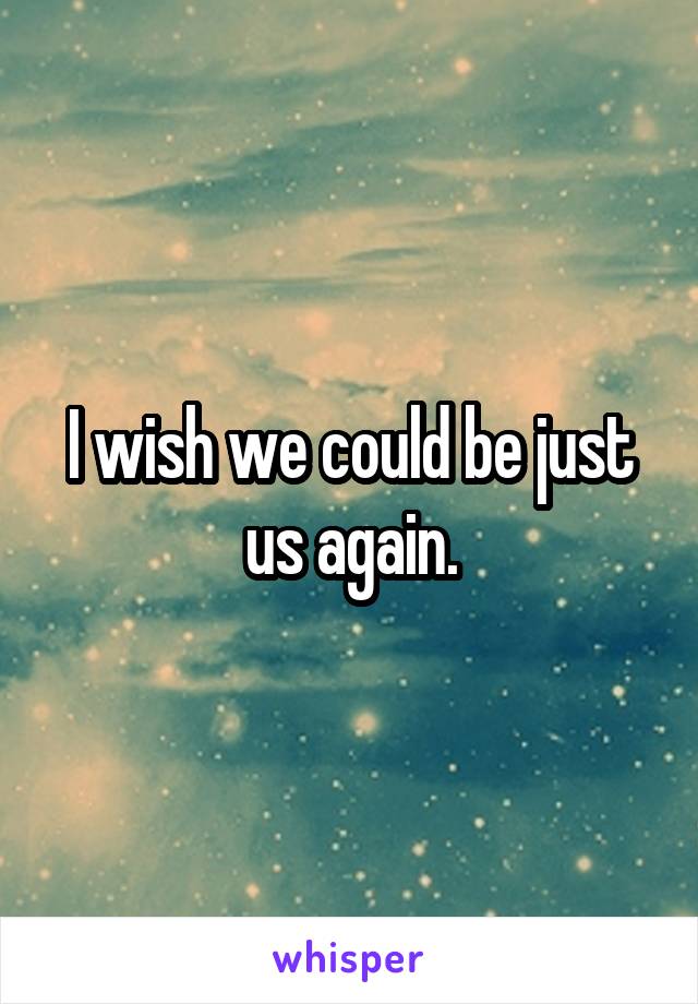 I wish we could be just us again.