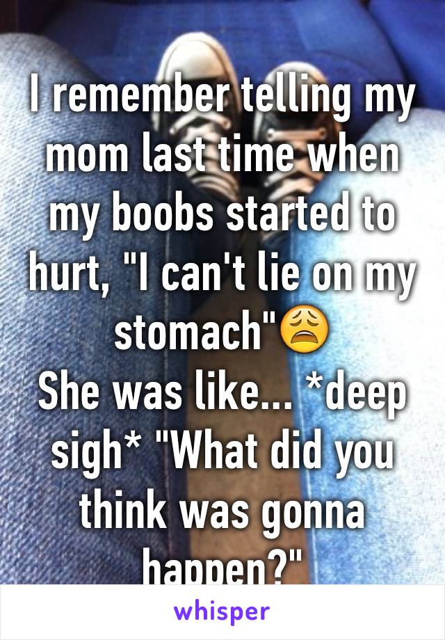 I remember telling my mom last time when my boobs started to hurt, "I can't lie on my stomach"😩
She was like... *deep sigh* "What did you think was gonna happen?"