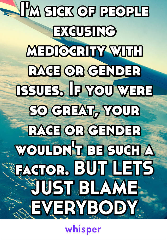 I'm sick of people excusing mediocrity with race or gender issues. If you were so great, your race or gender wouldn't be such a factor. BUT LETS JUST BLAME EVERYBODY ELSE RIGHT? 