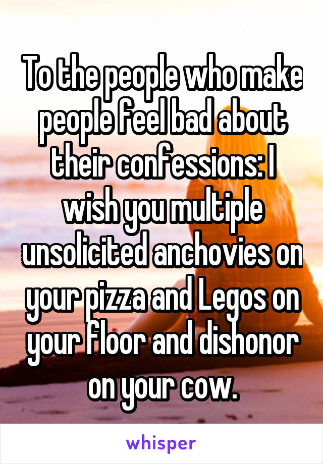 To the people who make people feel bad about their confessions: I wish you multiple unsolicited anchovies on your pizza and Legos on your floor and dishonor on your cow.