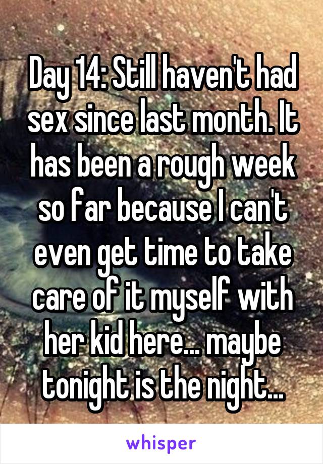 Day 14: Still haven't had sex since last month. It has been a rough week so far because I can't even get time to take care of it myself with her kid here... maybe tonight is the night...