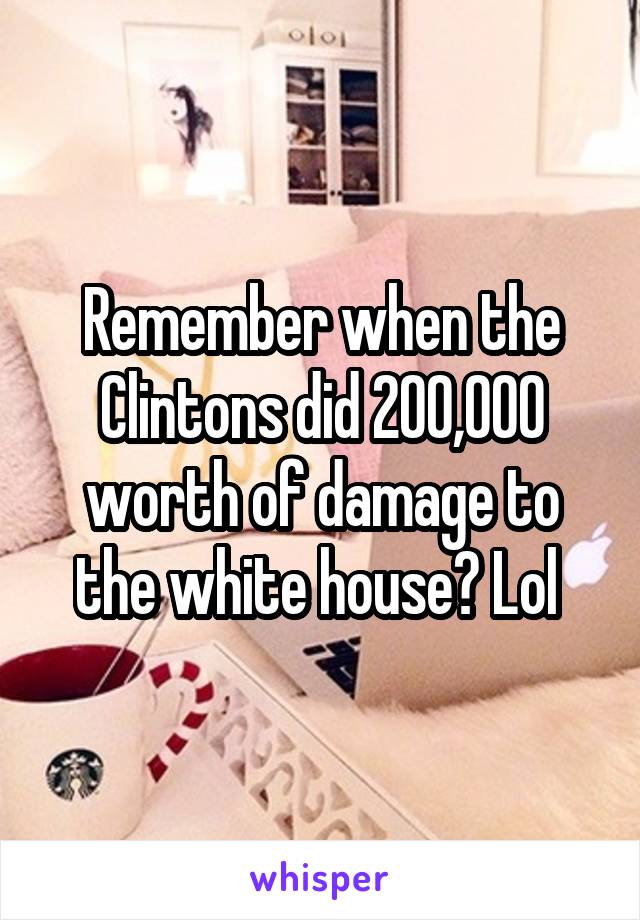 Remember when the Clintons did 200,000 worth of damage to the white house? Lol 
