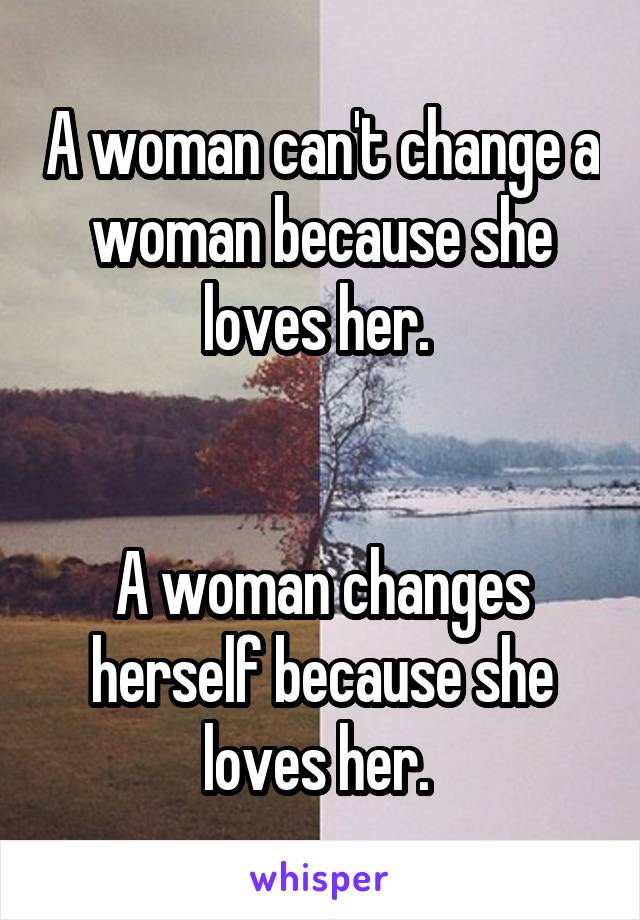 A woman can't change a woman because she loves her. 


A woman changes herself because she loves her. 