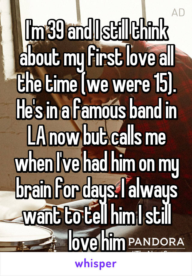 I'm 39 and I still think about my first love all the time (we were 15). He's in a famous band in LA now but calls me when I've had him on my brain for days. I always want to tell him I still love him
