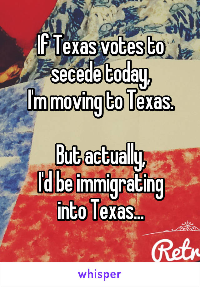 If Texas votes to secede today,
I'm moving to Texas.
     
But actually,
I'd be immigrating
into Texas...
