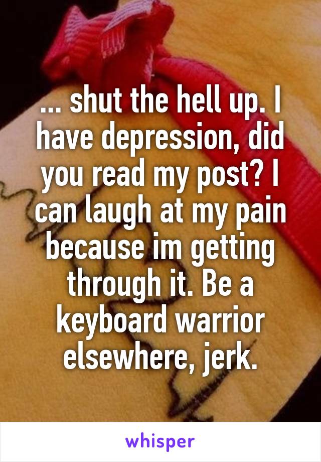 ... shut the hell up. I have depression, did you read my post? I can laugh at my pain because im getting through it. Be a keyboard warrior elsewhere, jerk.