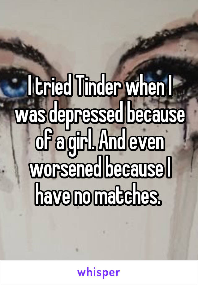 I tried Tinder when I was depressed because of a girl. And even worsened because I have no matches. 