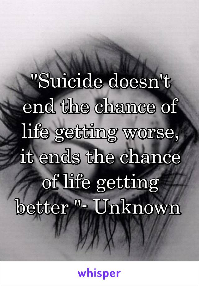 "Suicide doesn't end the chance of life getting worse, it ends the chance of life getting better "- Unknown 