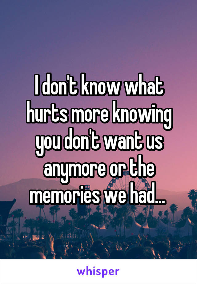 I don't know what hurts more knowing you don't want us anymore or the memories we had... 
