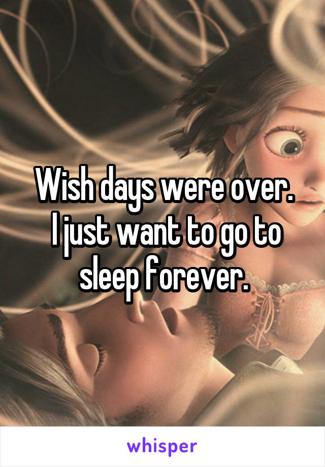 Wish days were over.
 I just want to go to sleep forever.