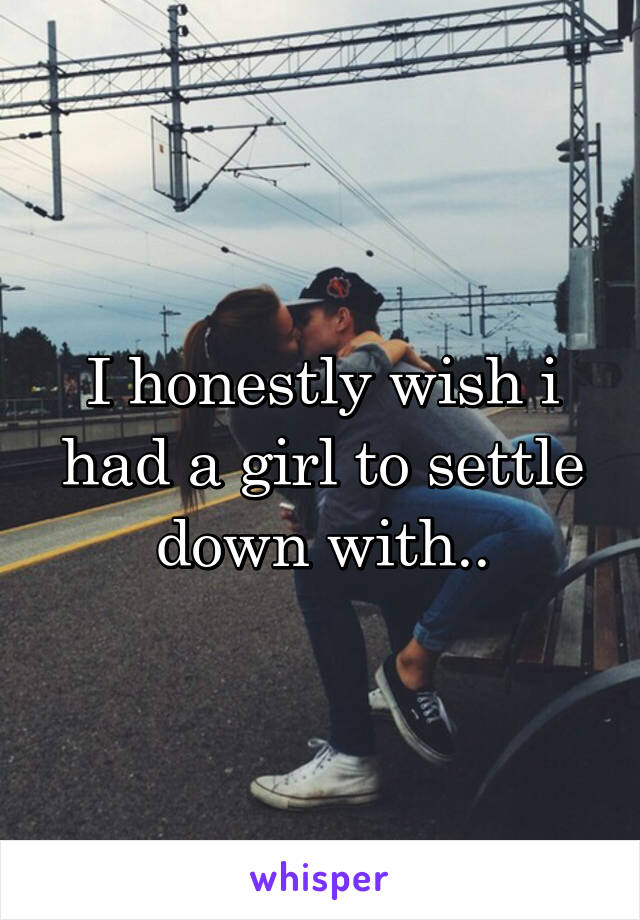 I honestly wish i had a girl to settle down with..