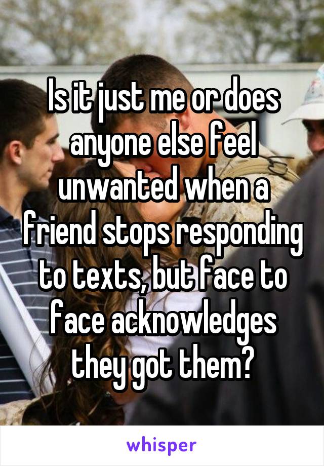 Is it just me or does anyone else feel unwanted when a friend stops responding to texts, but face to face acknowledges they got them?