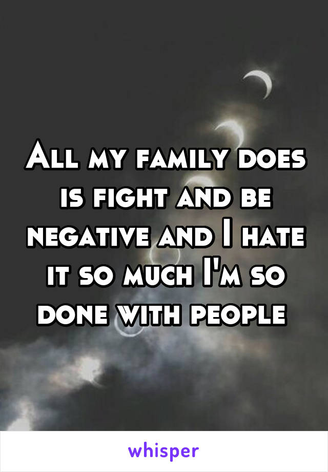 All my family does is fight and be negative and I hate it so much I'm so done with people 