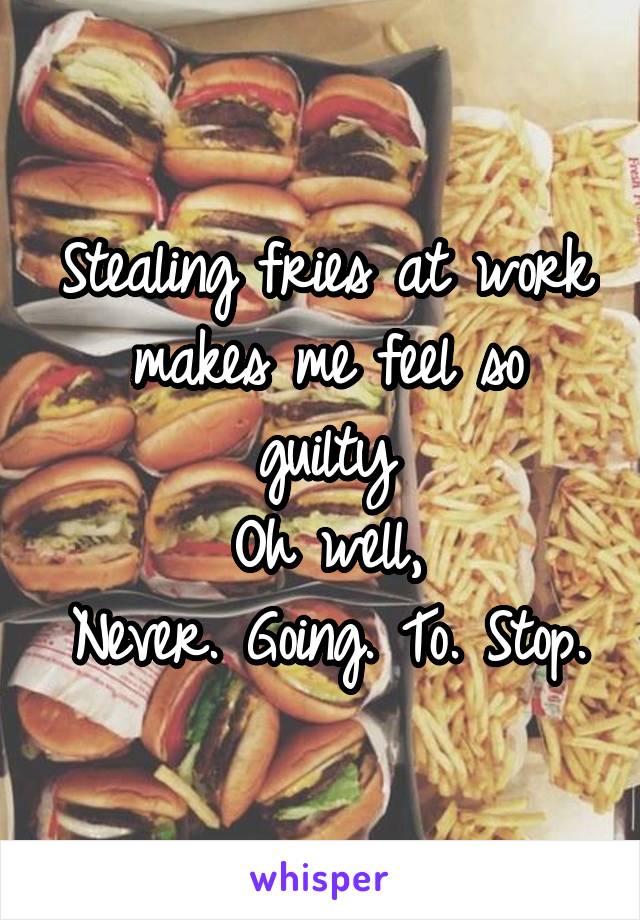 Stealing fries at work makes me feel so guilty
Oh well,
Never. Going. To. Stop.